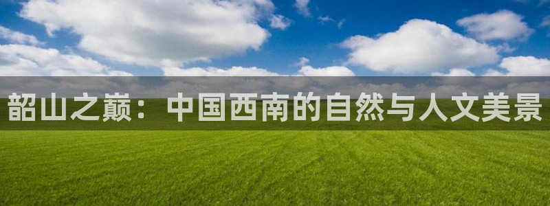天狮娱乐无法登录怎么办：韶山之巅：中国西南的自然与人文美景