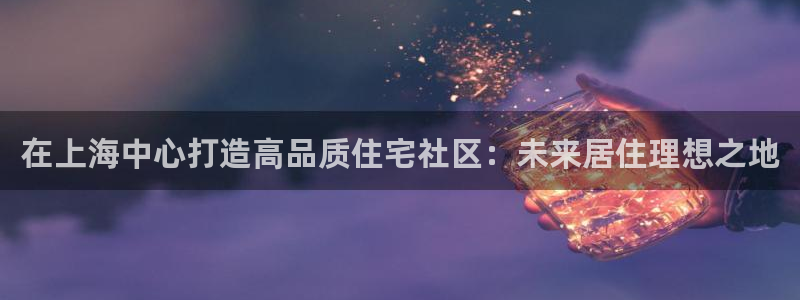 天狮娱乐登录：在上海中心打造高品质住宅社区：未来居住理想之地