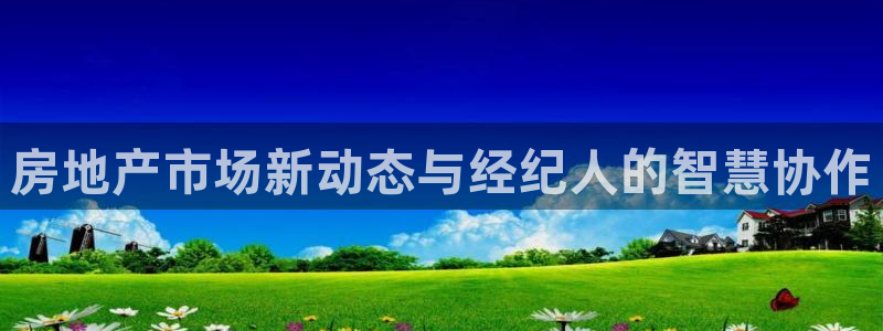 天狮娱乐 官方注册主管：房地产市场新动态与经纪人的智慧协作
