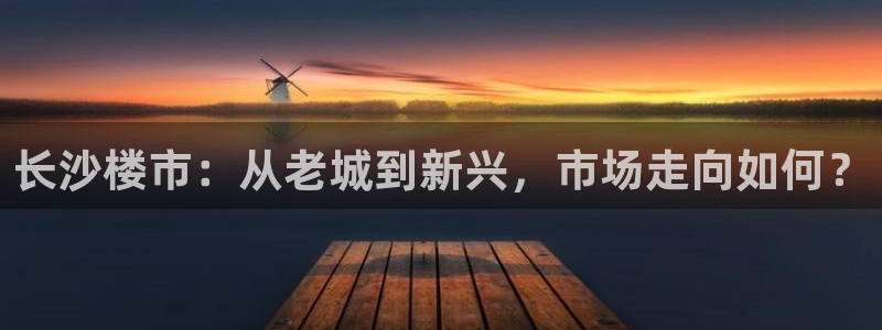 天狮娱乐官网登录地址：长沙楼市：从老城到新兴，市场走向如何？