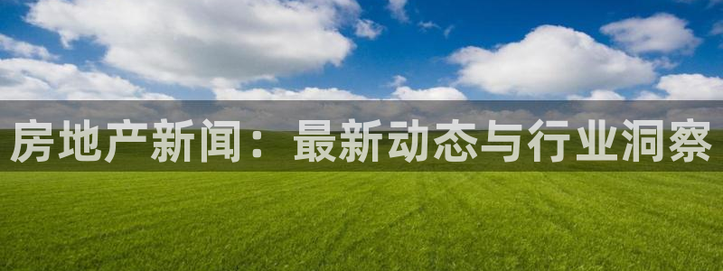 天狮娱乐 卧j主管60447：房地产新闻：最新动态与行业洞察