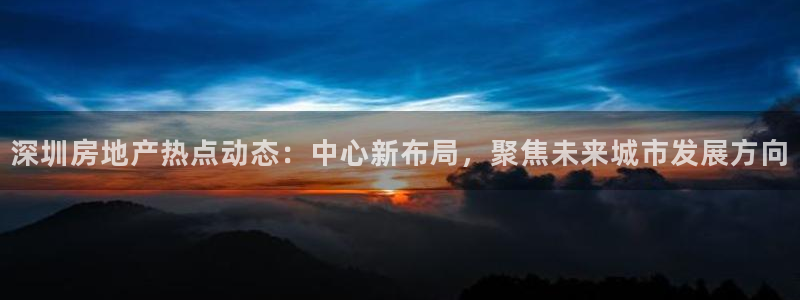 天狮娱乐 a主管98663：深圳房地产热点动态：中心新布局，